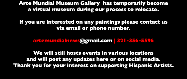 Arte Mundial Museum Gallery has temporarily become a virtual museum during our process to relocate. If you are interested on any paintings please contact us via email or phone number. artemundialnews@gmail.com | 321-356-5596 We will still hosts events in various locations and will post any updates here or on social media. Thank you for your interest on supporting Hispanic Artists. 